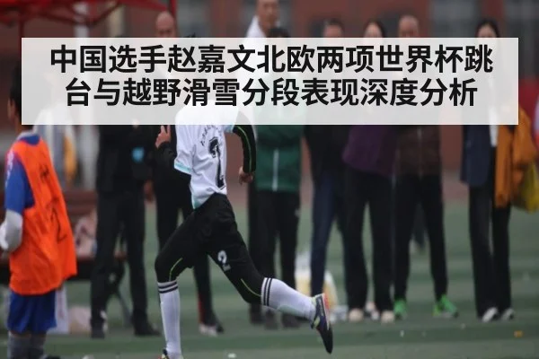 中国选手赵嘉文北欧两项世界杯跳台与越野滑雪分段表现深度分析