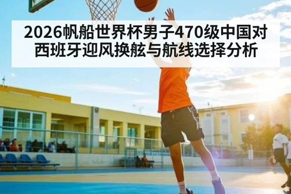 2026帆船世界杯男子470级中国对西班牙迎风换舷与航线选择分析